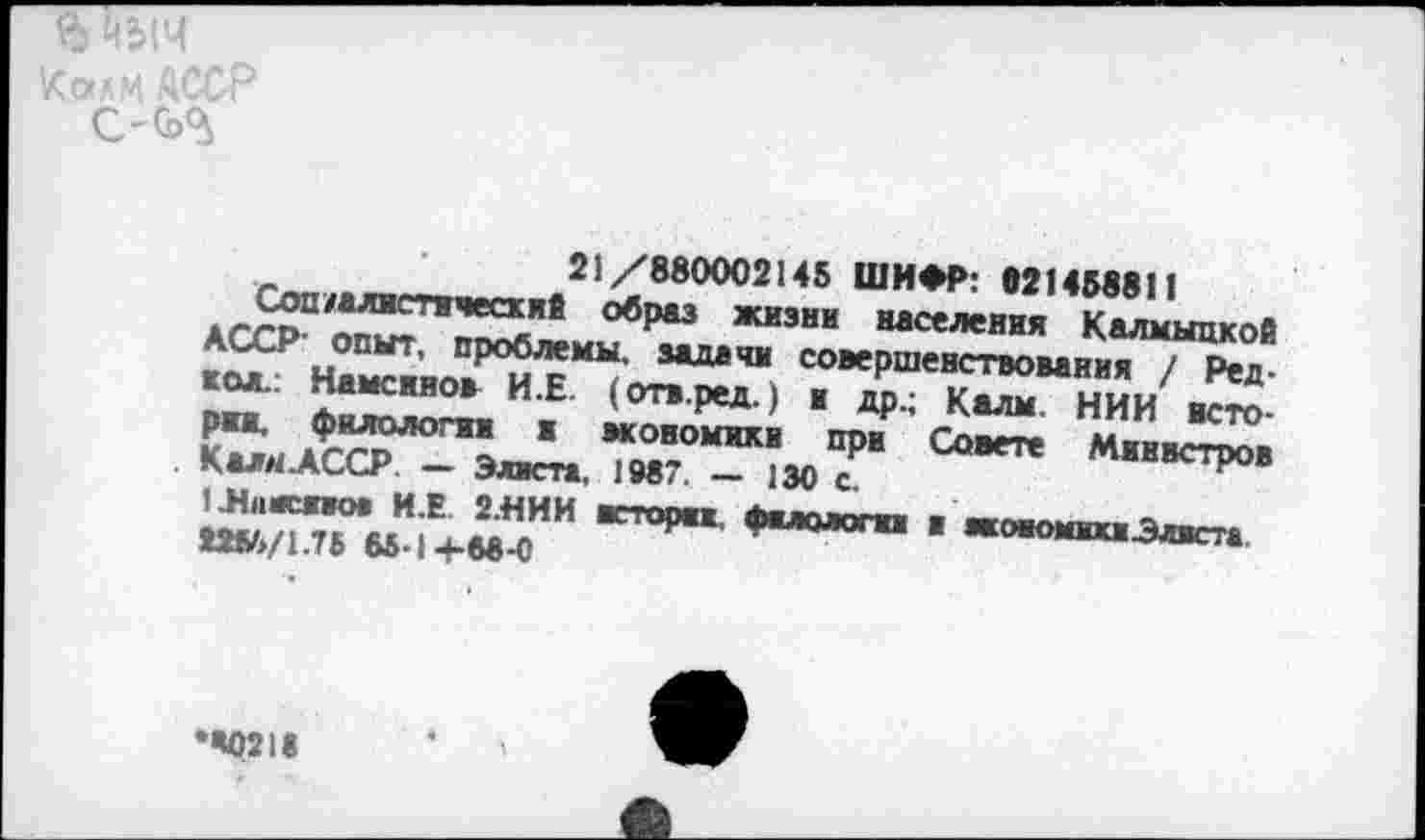 ﻿Соп/алвгт.»^ 21/8800021« ШИФР: 021458811 асгрп^Г^^8 ЖИЗНИ “««ния Калмыцкой
На^яо?^*“?' ЗЛДвЧИ со*Рше»ствомни7 /Ред кол., памснно* И.Е. (отв.ред.) ■ пп • иялы иии _ Кя.АС^-^лЛ, М9°Я“ОМИК; 30 7“	Миис^
Шияспо* И.Е 2.НИИ ктмжж. Фыолопа ■	__
Ш6/1.76 65.1Л.«8-с	фмологм а жоаомшЭлвста